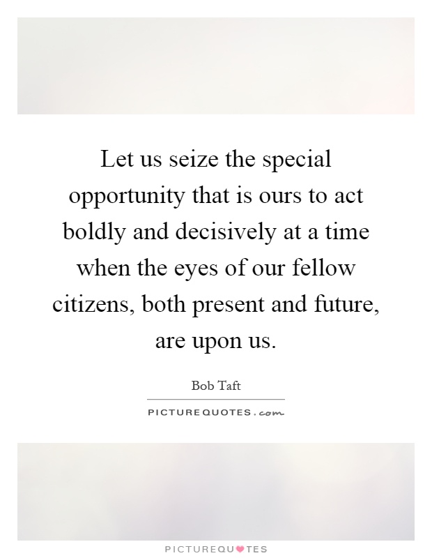 Let us seize the special opportunity that is ours to act boldly and decisively at a time when the eyes of our fellow citizens, both present and future, are upon us Picture Quote #1