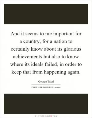 And it seems to me important for a country, for a nation to certainly know about its glorious achievements but also to know where its ideals failed, in order to keep that from happening again Picture Quote #1
