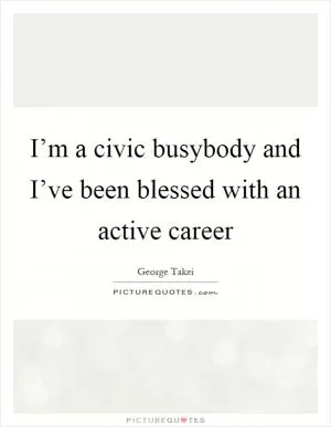 I’m a civic busybody and I’ve been blessed with an active career Picture Quote #1