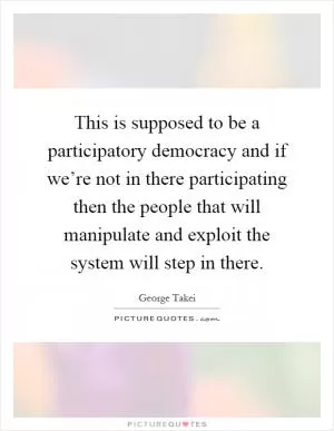 This is supposed to be a participatory democracy and if we’re not in there participating then the people that will manipulate and exploit the system will step in there Picture Quote #1