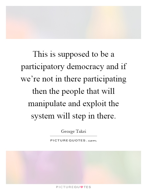 This is supposed to be a participatory democracy and if we're not in there participating then the people that will manipulate and exploit the system will step in there Picture Quote #1