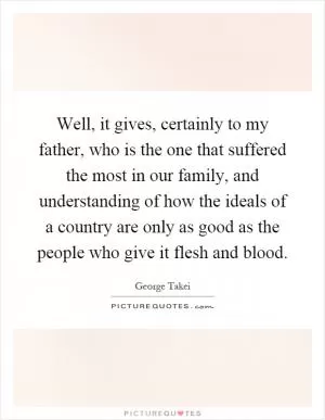 Well, it gives, certainly to my father, who is the one that suffered the most in our family, and understanding of how the ideals of a country are only as good as the people who give it flesh and blood Picture Quote #1