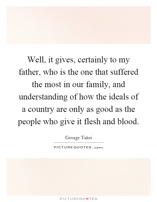 Well, it gives, certainly to my father, who is the one that suffered the most in our family, and understanding of how the ideals of a country are only as good as the people who give it flesh and blood Picture Quote #1