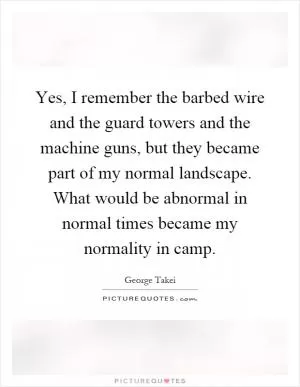 Yes, I remember the barbed wire and the guard towers and the machine guns, but they became part of my normal landscape. What would be abnormal in normal times became my normality in camp Picture Quote #1