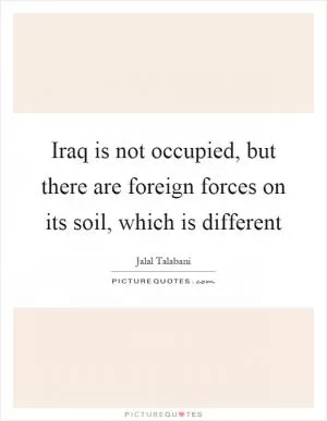 Iraq is not occupied, but there are foreign forces on its soil, which is different Picture Quote #1