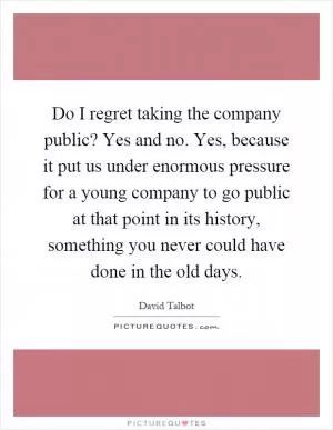 Do I regret taking the company public? Yes and no. Yes, because it put us under enormous pressure for a young company to go public at that point in its history, something you never could have done in the old days Picture Quote #1