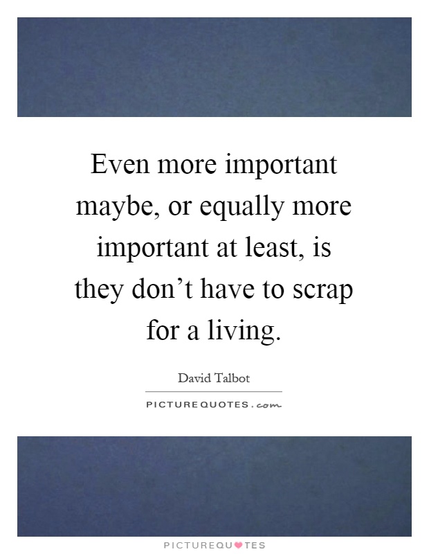 Even more important maybe, or equally more important at least, is they don't have to scrap for a living Picture Quote #1