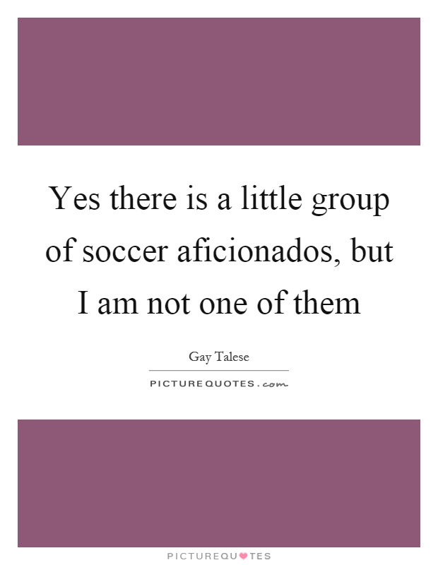 Yes there is a little group of soccer aficionados, but I am not one of them Picture Quote #1