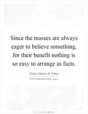 Since the masses are always eager to believe something, for their benefit nothing is so easy to arrange as facts Picture Quote #1