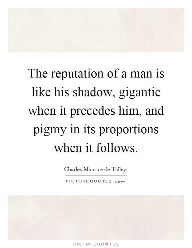 The reputation of a man is like his shadow, gigantic when it precedes him, and pigmy in its proportions when it follows Picture Quote #1