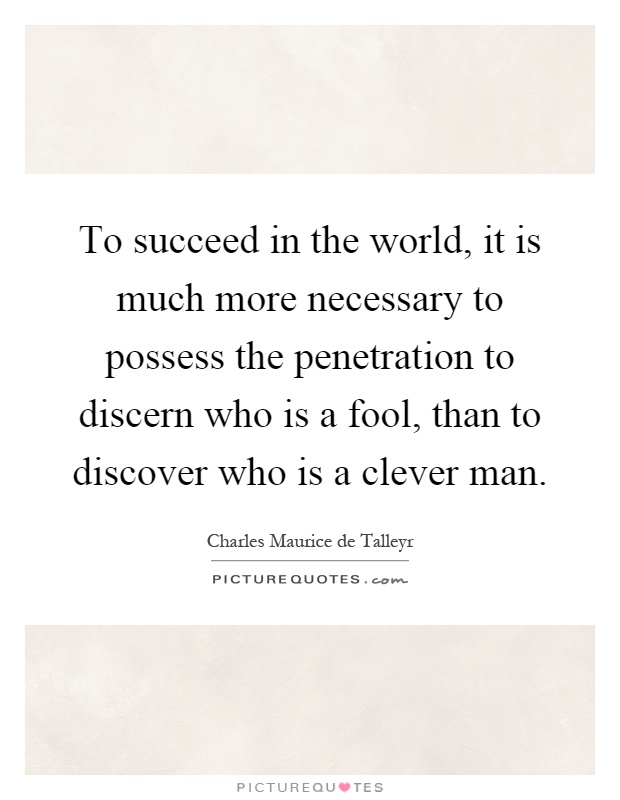 To succeed in the world, it is much more necessary to possess the penetration to discern who is a fool, than to discover who is a clever man Picture Quote #1