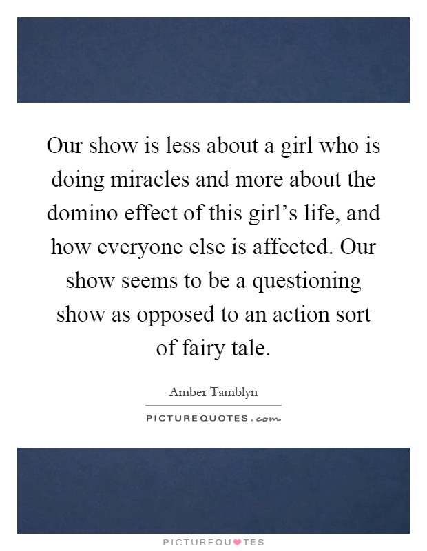 Our show is less about a girl who is doing miracles and more about the domino effect of this girl's life, and how everyone else is affected. Our show seems to be a questioning show as opposed to an action sort of fairy tale Picture Quote #1