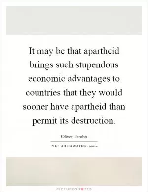 It may be that apartheid brings such stupendous economic advantages to countries that they would sooner have apartheid than permit its destruction Picture Quote #1