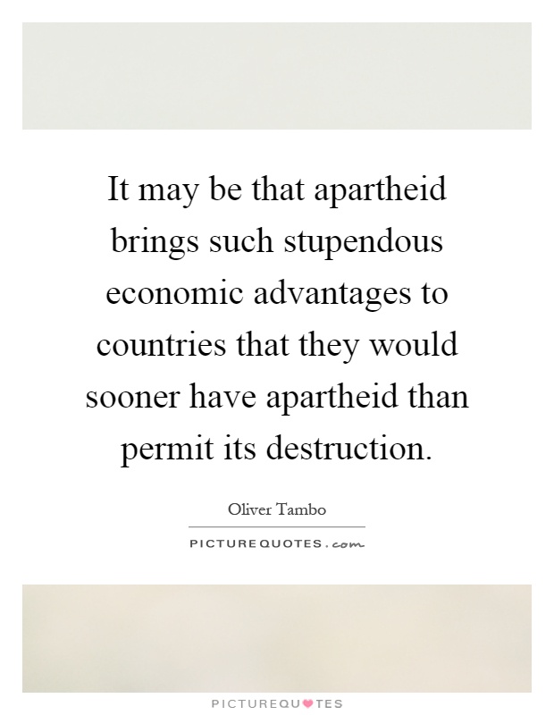 It may be that apartheid brings such stupendous economic advantages to countries that they would sooner have apartheid than permit its destruction Picture Quote #1