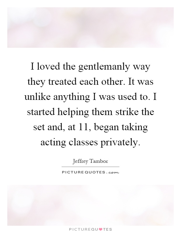 I loved the gentlemanly way they treated each other. It was unlike anything I was used to. I started helping them strike the set and, at 11, began taking acting classes privately Picture Quote #1