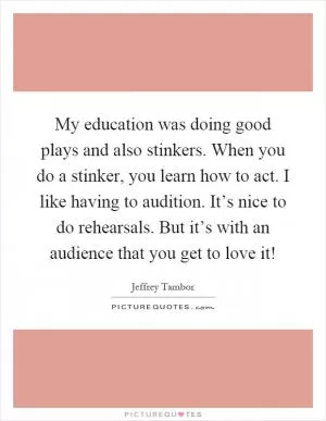 My education was doing good plays and also stinkers. When you do a stinker, you learn how to act. I like having to audition. It’s nice to do rehearsals. But it’s with an audience that you get to love it! Picture Quote #1
