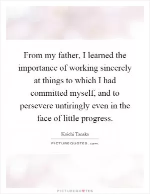 From my father, I learned the importance of working sincerely at things to which I had committed myself, and to persevere untiringly even in the face of little progress Picture Quote #1