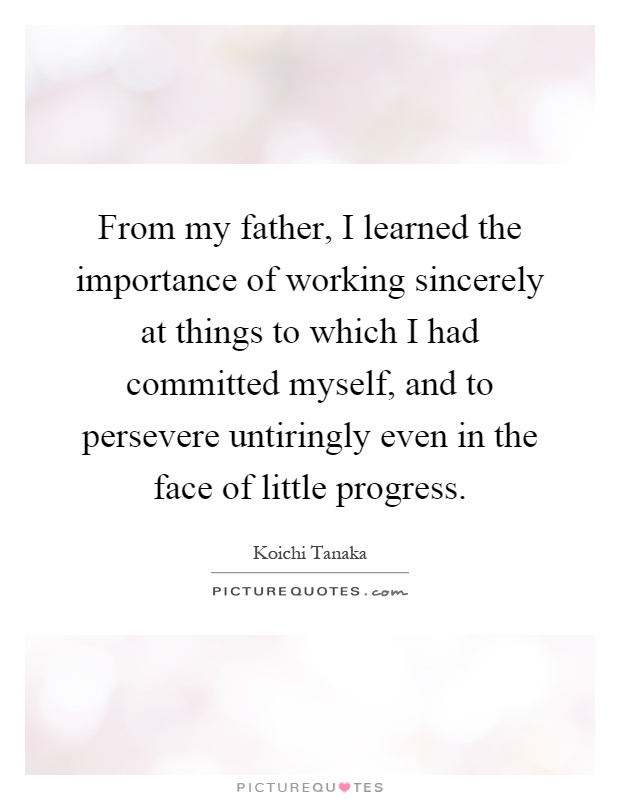 From my father, I learned the importance of working sincerely at things to which I had committed myself, and to persevere untiringly even in the face of little progress Picture Quote #1