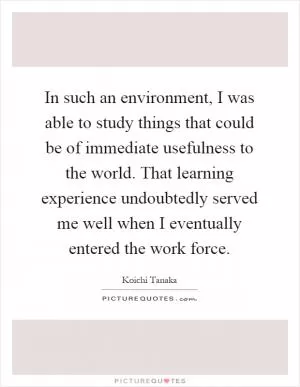 In such an environment, I was able to study things that could be of immediate usefulness to the world. That learning experience undoubtedly served me well when I eventually entered the work force Picture Quote #1