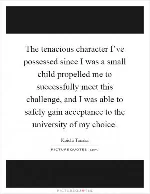 The tenacious character I’ve possessed since I was a small child propelled me to successfully meet this challenge, and I was able to safely gain acceptance to the university of my choice Picture Quote #1