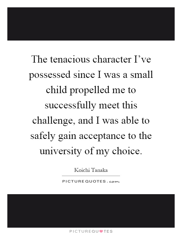 The tenacious character I've possessed since I was a small child propelled me to successfully meet this challenge, and I was able to safely gain acceptance to the university of my choice Picture Quote #1