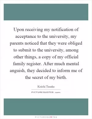 Upon receiving my notification of acceptance to the university, my parents noticed that they were obliged to submit to the university, among other things, a copy of my official family register. After much mental anguish, they decided to inform me of the secret of my birth Picture Quote #1