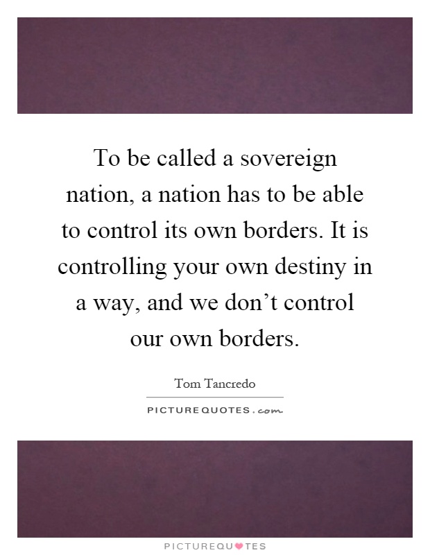 To be called a sovereign nation, a nation has to be able to control its own borders. It is controlling your own destiny in a way, and we don't control our own borders Picture Quote #1
