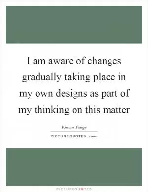 I am aware of changes gradually taking place in my own designs as part of my thinking on this matter Picture Quote #1