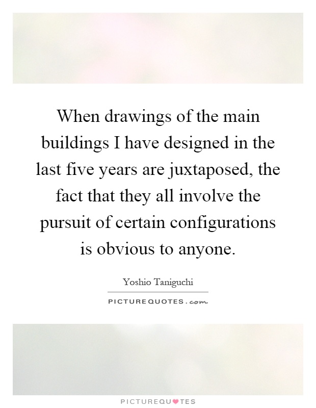 When drawings of the main buildings I have designed in the last five years are juxtaposed, the fact that they all involve the pursuit of certain configurations is obvious to anyone Picture Quote #1