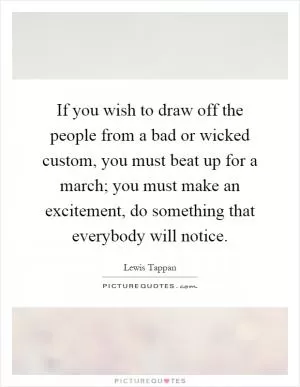 If you wish to draw off the people from a bad or wicked custom, you must beat up for a march; you must make an excitement, do something that everybody will notice Picture Quote #1