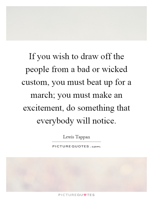 If you wish to draw off the people from a bad or wicked custom, you must beat up for a march; you must make an excitement, do something that everybody will notice Picture Quote #1