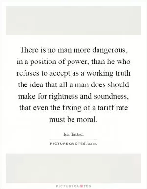 There is no man more dangerous, in a position of power, than he who refuses to accept as a working truth the idea that all a man does should make for rightness and soundness, that even the fixing of a tariff rate must be moral Picture Quote #1