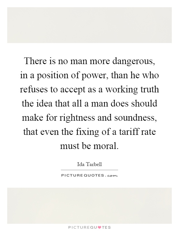 There is no man more dangerous, in a position of power, than he who refuses to accept as a working truth the idea that all a man does should make for rightness and soundness, that even the fixing of a tariff rate must be moral Picture Quote #1