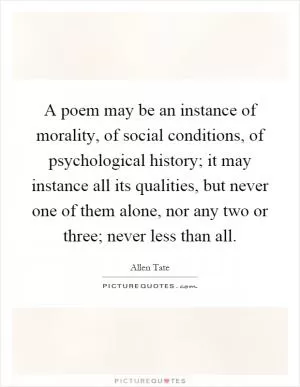 A poem may be an instance of morality, of social conditions, of psychological history; it may instance all its qualities, but never one of them alone, nor any two or three; never less than all Picture Quote #1