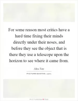 For some reason most critics have a hard time fixing their minds directly under their noses, and before they see the object that is there they use a telescope upon the horizon to see where it came from Picture Quote #1