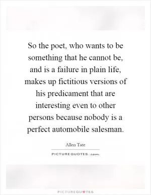 So the poet, who wants to be something that he cannot be, and is a failure in plain life, makes up fictitious versions of his predicament that are interesting even to other persons because nobody is a perfect automobile salesman Picture Quote #1