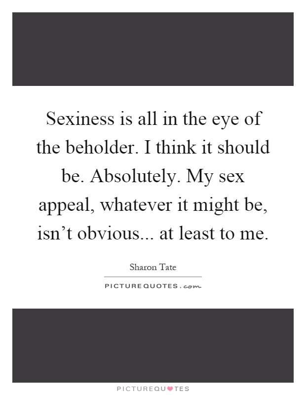 Sexiness is all in the eye of the beholder. I think it should be. Absolutely. My sex appeal, whatever it might be, isn't obvious... at least to me Picture Quote #1