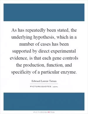 As has repeatedly been stated, the underlying hypothesis, which in a number of cases has been supported by direct experimental evidence, is that each gene controls the production, function, and specificity of a particular enzyme Picture Quote #1