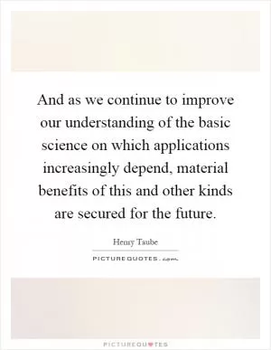 And as we continue to improve our understanding of the basic science on which applications increasingly depend, material benefits of this and other kinds are secured for the future Picture Quote #1