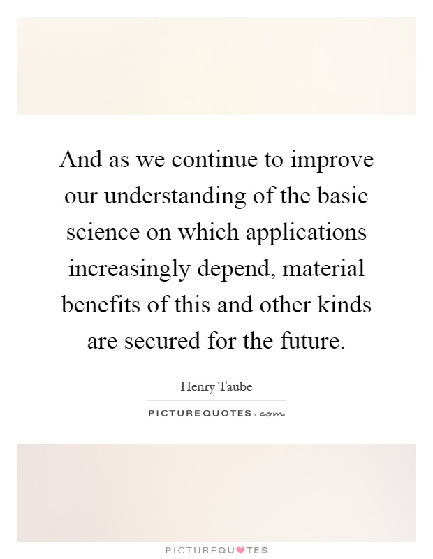 And as we continue to improve our understanding of the basic science on which applications increasingly depend, material benefits of this and other kinds are secured for the future Picture Quote #1