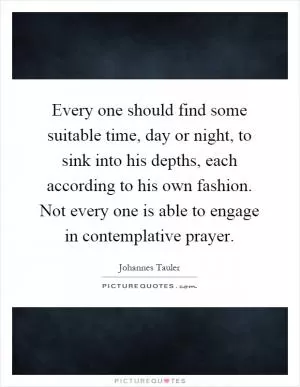 Every one should find some suitable time, day or night, to sink into his depths, each according to his own fashion. Not every one is able to engage in contemplative prayer Picture Quote #1