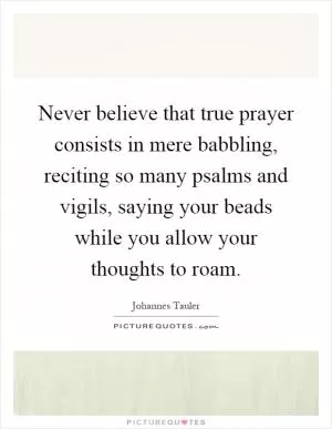 Never believe that true prayer consists in mere babbling, reciting so many psalms and vigils, saying your beads while you allow your thoughts to roam Picture Quote #1