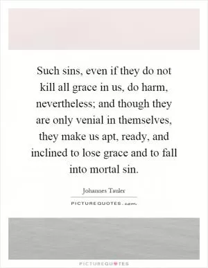 Such sins, even if they do not kill all grace in us, do harm, nevertheless; and though they are only venial in themselves, they make us apt, ready, and inclined to lose grace and to fall into mortal sin Picture Quote #1
