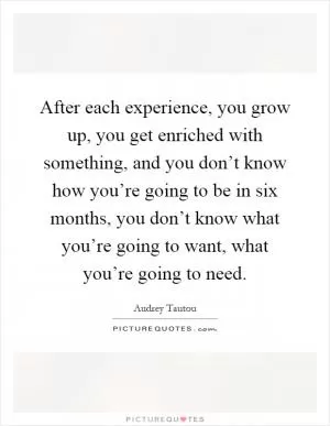 After each experience, you grow up, you get enriched with something, and you don’t know how you’re going to be in six months, you don’t know what you’re going to want, what you’re going to need Picture Quote #1
