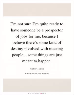I’m not sure I’m quite ready to have someone be a prospector of jobs for me, because I believe there’s some kind of destiny involved with meeting people... some things are just meant to happen Picture Quote #1