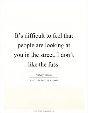 It’s difficult to feel that people are looking at you in the street. I don’t like the fuss Picture Quote #1