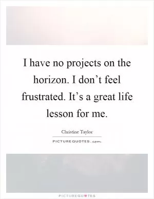 I have no projects on the horizon. I don’t feel frustrated. It’s a great life lesson for me Picture Quote #1