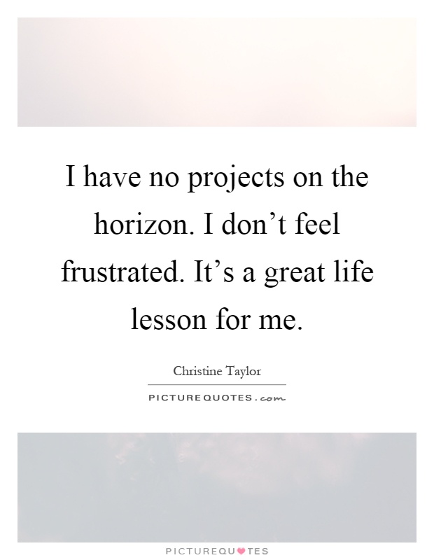 I have no projects on the horizon. I don't feel frustrated. It's a great life lesson for me Picture Quote #1