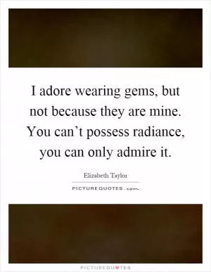 I adore wearing gems, but not because they are mine. You can’t possess radiance, you can only admire it Picture Quote #1