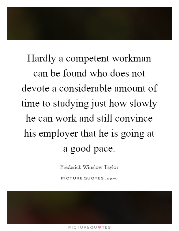 Hardly a competent workman can be found who does not devote a considerable amount of time to studying just how slowly he can work and still convince his employer that he is going at a good pace Picture Quote #1
